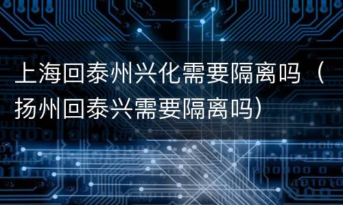 上海回泰州兴化需要隔离吗（扬州回泰兴需要隔离吗）