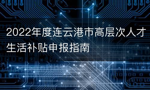 2022年度连云港市高层次人才生活补贴申报指南