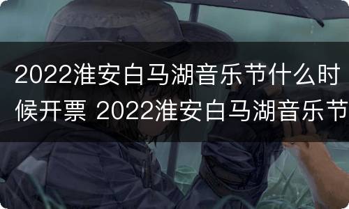 2022淮安白马湖音乐节什么时候开票 2022淮安白马湖音乐节什么时候开票的