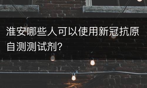 淮安哪些人可以使用新冠抗原自测测试剂？