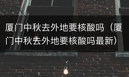 厦门中秋去外地要核酸吗（厦门中秋去外地要核酸吗最新）