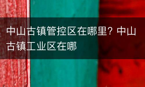 中山古镇管控区在哪里? 中山古镇工业区在哪