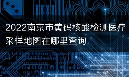 2022南京市黄码核酸检测医疗采样地图在哪里查询