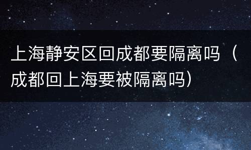 上海静安区回成都要隔离吗（成都回上海要被隔离吗）