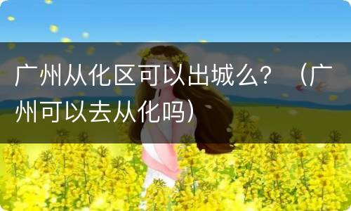 广州从化区可以出城么？（广州可以去从化吗）