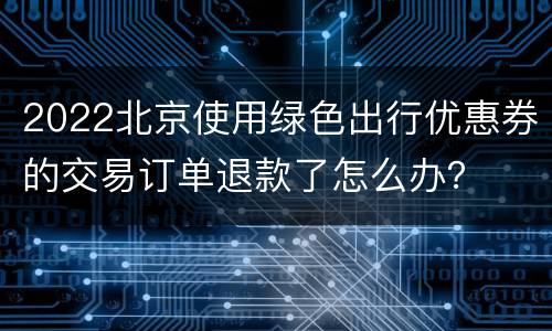 2022北京使用绿色出行优惠券的交易订单退款了怎么办？