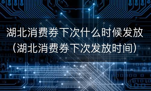 湖北消费券下次什么时候发放（湖北消费券下次发放时间）