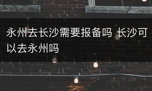 永州去长沙需要报备吗 长沙可以去永州吗