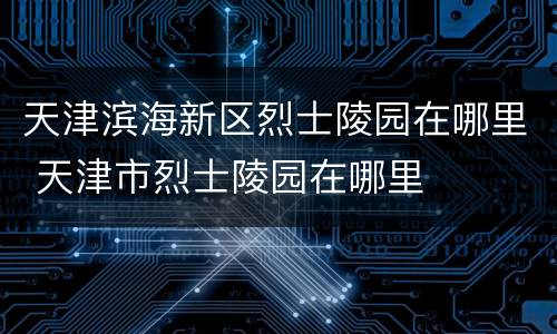 天津滨海新区烈士陵园在哪里 天津市烈士陵园在哪里