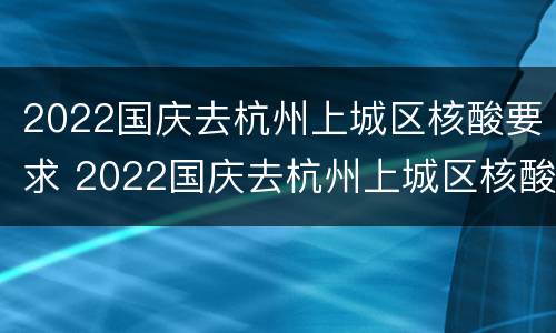 2022国庆去杭州上城区核酸要求 2022国庆去杭州上城区核酸要求几天