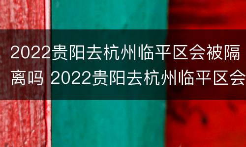 2022贵阳去杭州临平区会被隔离吗 2022贵阳去杭州临平区会被隔离吗