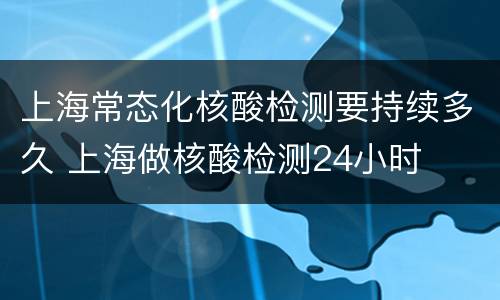 上海常态化核酸检测要持续多久 上海做核酸检测24小时