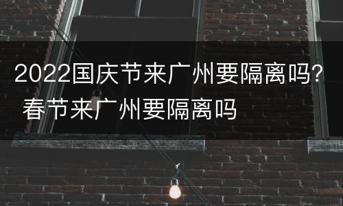 2022国庆节来广州要隔离吗？ 春节来广州要隔离吗