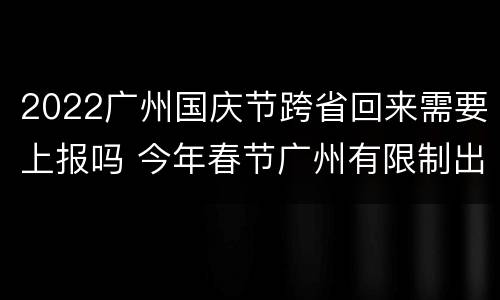 2022广州国庆节跨省回来需要上报吗 今年春节广州有限制出省么