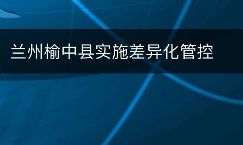 兰州榆中县实施差异化管控