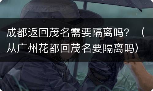 成都返回茂名需要隔离吗？（从广州花都回茂名要隔离吗）