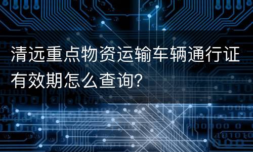 清远重点物资运输车辆通行证有效期怎么查询？