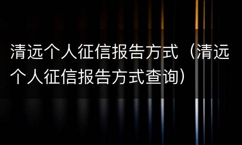 清远个人征信报告方式（清远个人征信报告方式查询）