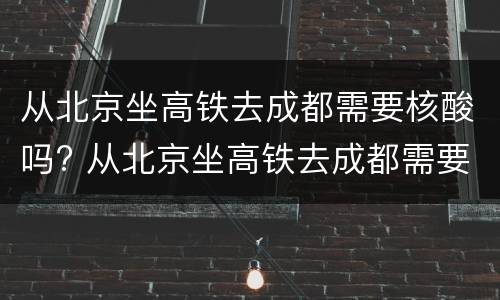 从北京坐高铁去成都需要核酸吗? 从北京坐高铁去成都需要核酸吗现在