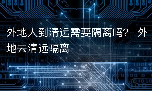 外地人到清远需要隔离吗？ 外地去清远隔离