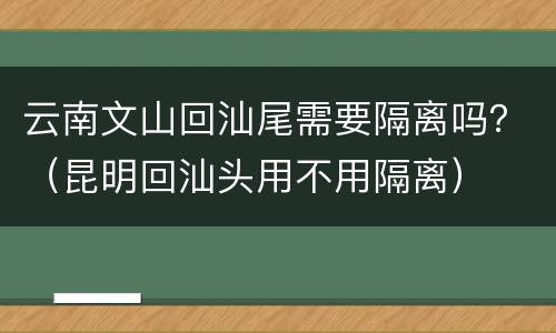 云南文山回汕尾需要隔离吗？（昆明回汕头用不用隔离）
