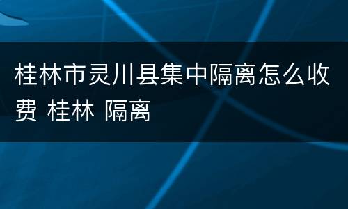 桂林市灵川县集中隔离怎么收费 桂林 隔离