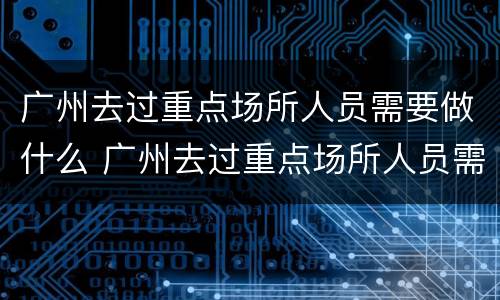 广州去过重点场所人员需要做什么 广州去过重点场所人员需要做什么准备