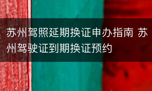 苏州驾照延期换证申办指南 苏州驾驶证到期换证预约