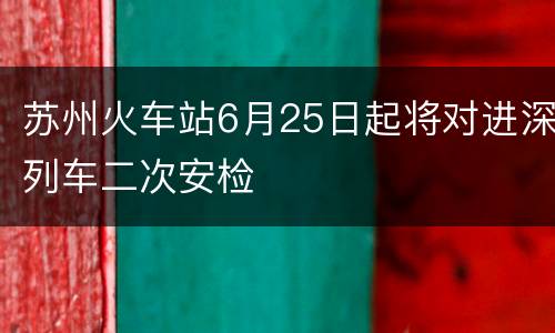 苏州火车站6月25日起将对进深列车二次安检