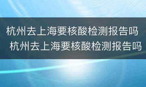 杭州去上海要核酸检测报告吗 杭州去上海要核酸检测报告吗吗