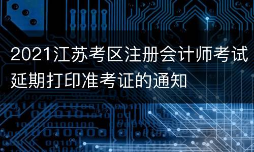 2021江苏考区注册会计师考试延期打印准考证的通知