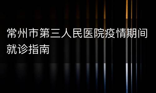 常州市第三人民医院疫情期间就诊指南