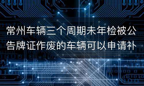 常州车辆三个周期未年检被公告牌证作废的车辆可以申请补贴吗？