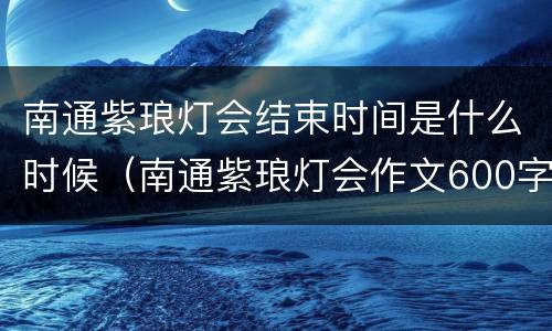 南通紫琅灯会结束时间是什么时候（南通紫琅灯会作文600字）