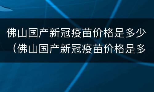 佛山国产新冠疫苗价格是多少（佛山国产新冠疫苗价格是多少）