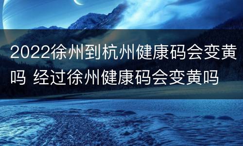 2022徐州到杭州健康码会变黄吗 经过徐州健康码会变黄吗