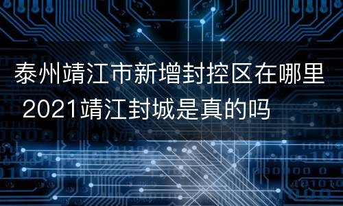 泰州靖江市新增封控区在哪里 2021靖江封城是真的吗