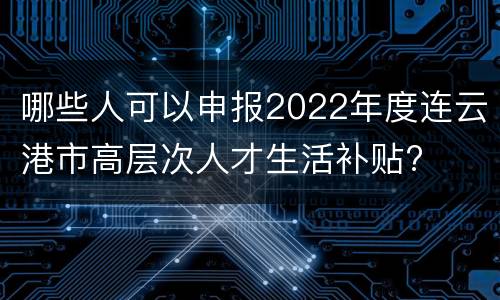 哪些人可以申报2022年度连云港市高层次人才生活补贴?