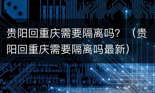 贵阳回重庆需要隔离吗？（贵阳回重庆需要隔离吗最新）