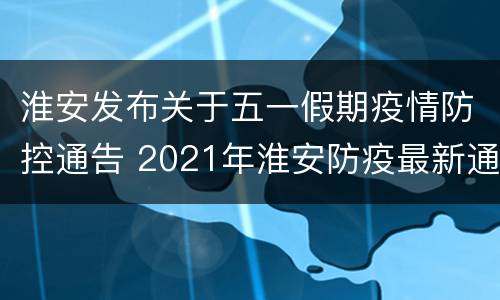 淮安发布关于五一假期疫情防控通告 2021年淮安防疫最新通告