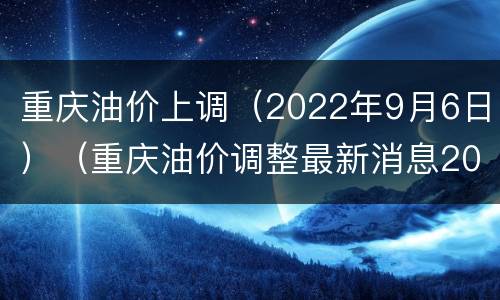 重庆油价上调（2022年9月6日）（重庆油价调整最新消息2020）