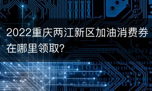 2022重庆两江新区加油消费券在哪里领取？