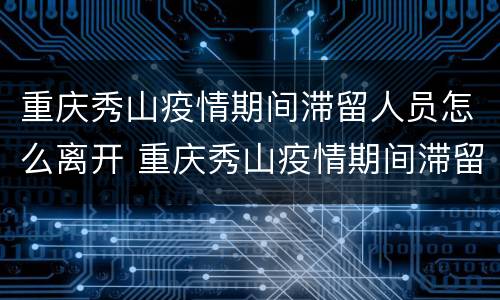 重庆秀山疫情期间滞留人员怎么离开 重庆秀山疫情期间滞留人员怎么离开三亚