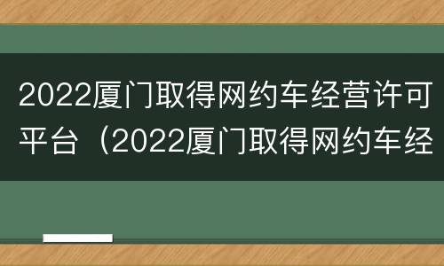 2022厦门取得网约车经营许可平台（2022厦门取得网约车经营许可平台是什么）