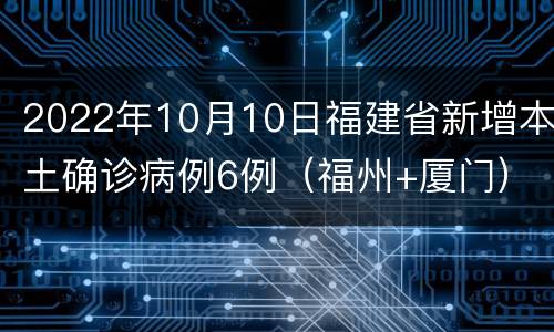 2022年10月10日福建省新增本土确诊病例6例（福州+厦门）
