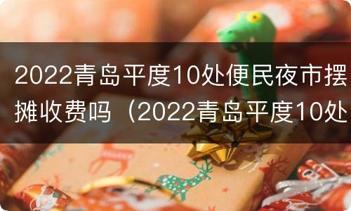 2022青岛平度10处便民夜市摆摊收费吗（2022青岛平度10处便民夜市摆摊收费吗视频）