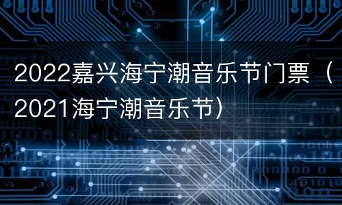 2022嘉兴海宁潮音乐节门票（2021海宁潮音乐节）