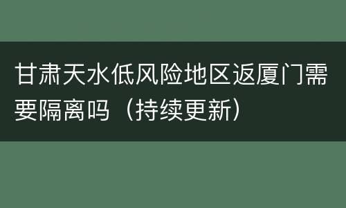 甘肃天水低风险地区返厦门需要隔离吗（持续更新）
