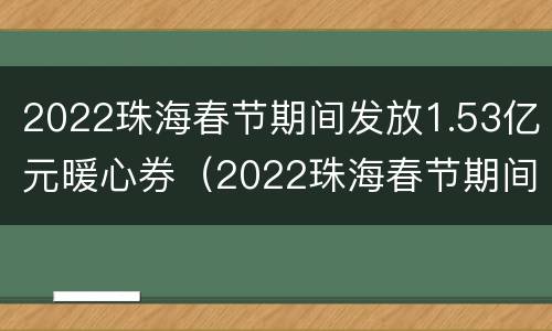 2022珠海春节期间发放1.53亿元暖心券(2022珠海春节期间发放1.53亿元暖心券是真的吗)
