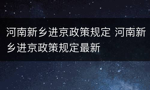 河南新乡进京政策规定 河南新乡进京政策规定最新